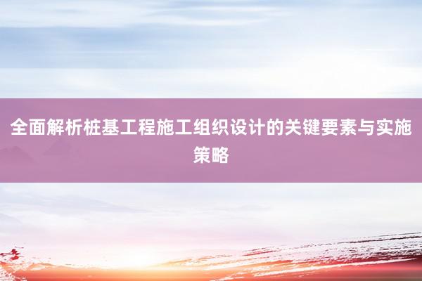 全面解析桩基工程施工组织设计的关键要素与实施策略